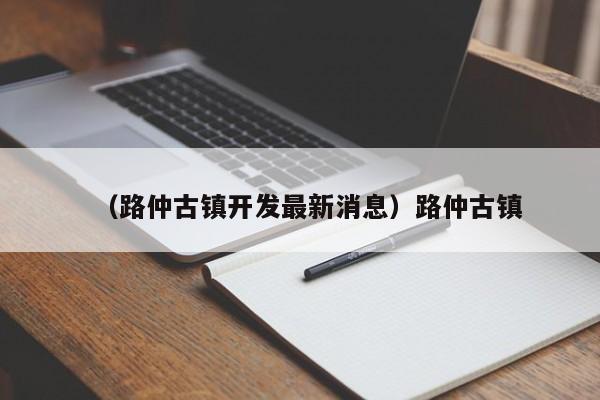 （路仲古镇开发最新消息）路仲古镇