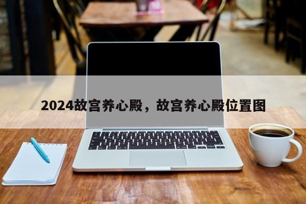 2024故宫养心殿，故宫养心殿位置图