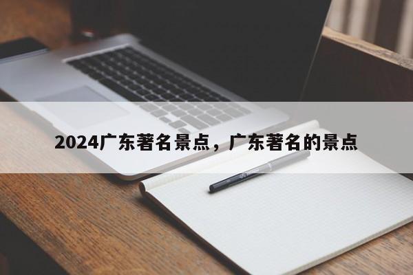 2024广东著名景点，广东著名的景点