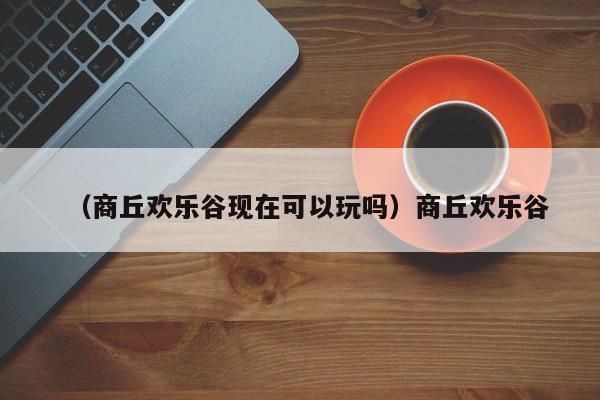 （商丘欢乐谷现在可以玩吗）商丘欢乐谷