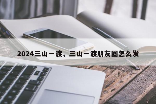 2024三山一渡，三山一渡朋友圈怎么发