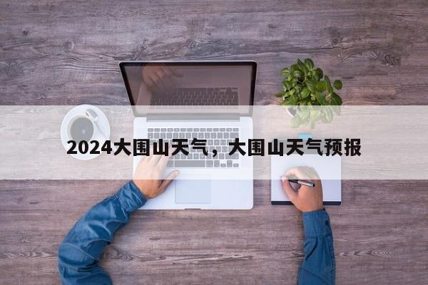 2024大围山天气，大围山天气预报