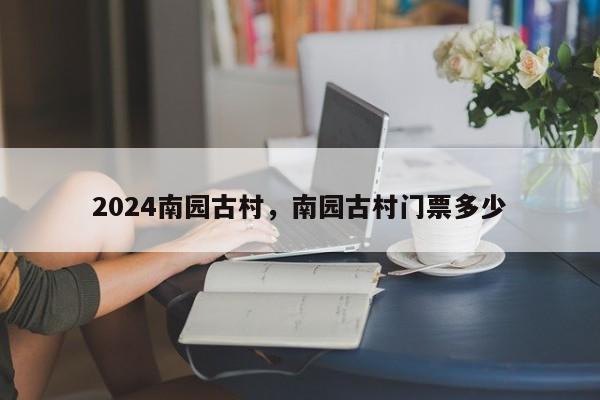 2024南园古村，南园古村门票多少