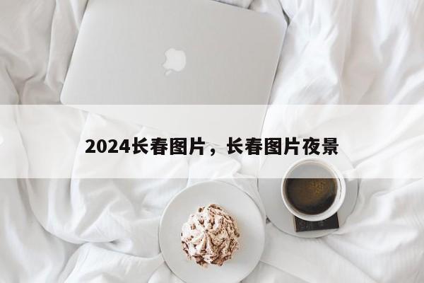 2024长春图片，长春图片夜景