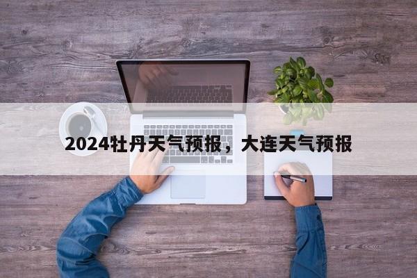 2024牡丹天气预报，大连天气预报