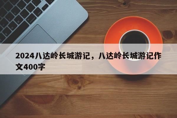 2024八达岭长城游记，八达岭长城游记作文400字