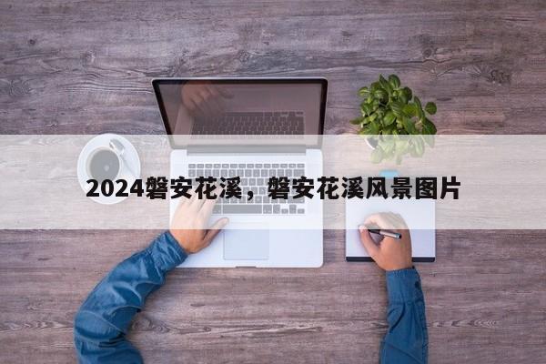 2024磐安花溪，磐安花溪风景图片