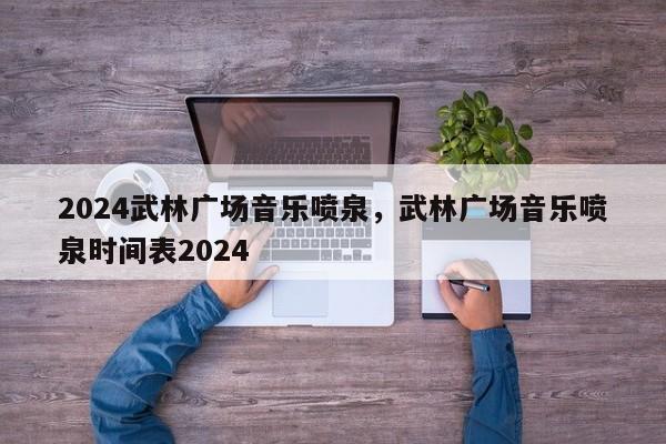 2024武林广场音乐喷泉，武林广场音乐喷泉时间表2024