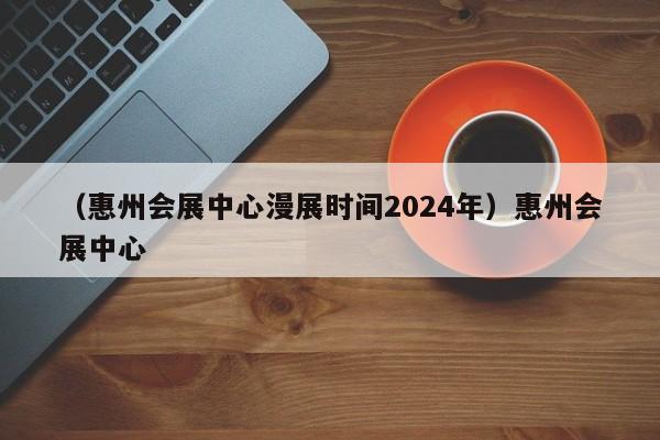 （惠州会展中心漫展时间2024年）惠州会展中心