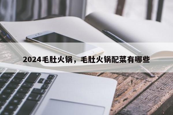 2024毛肚火锅，毛肚火锅配菜有哪些