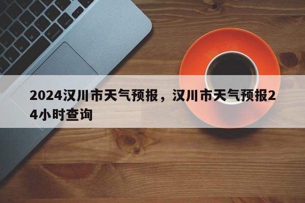 2024汉川市天气预报，汉川市天气预报24小时查询