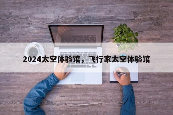 2024太空体验馆，飞行家太空体验馆