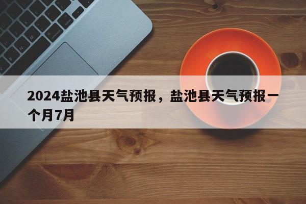 2024盐池县天气预报，盐池县天气预报一个月7月