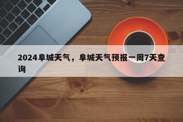 2024阜城天气，阜城天气预报一周7天查询