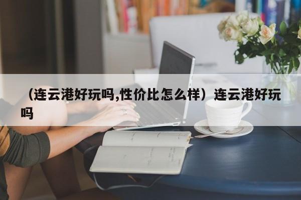 （连云港好玩吗,性价比怎么样）连云港好玩吗