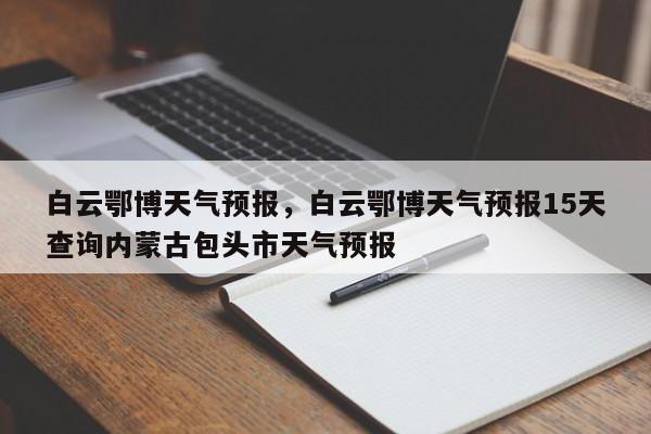 白云鄂博天气预报，白云鄂博天气预报15天查询内蒙古包头市天气预报