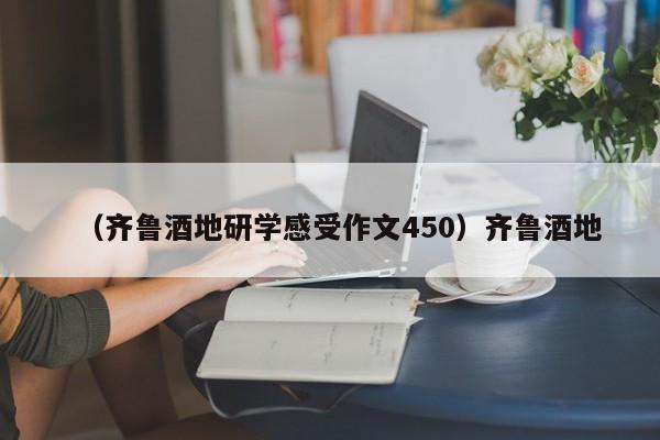 （齐鲁酒地研学感受作文450）齐鲁酒地