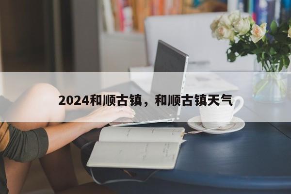 2024和顺古镇，和顺古镇天气