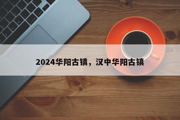 2024华阳古镇，汉中华阳古镇