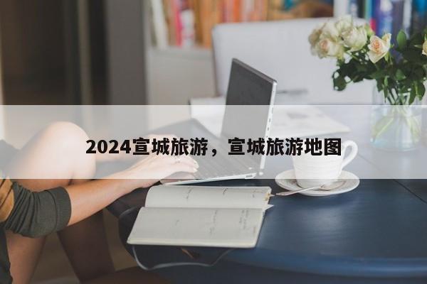 2024宣城旅游，宣城旅游地图