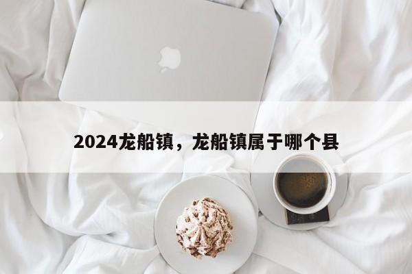 2024龙船镇，龙船镇属于哪个县