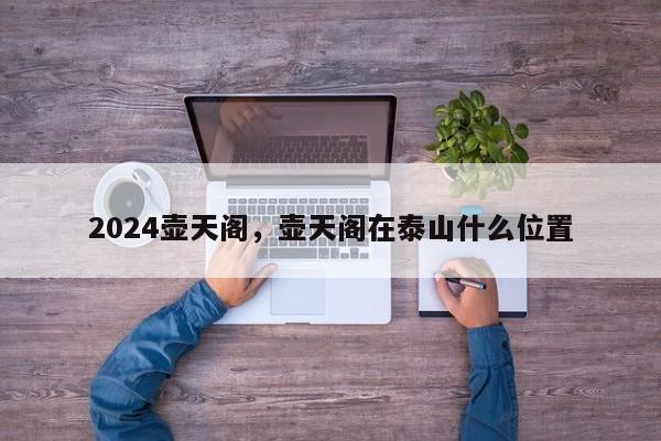 2024壶天阁，壶天阁在泰山什么位置