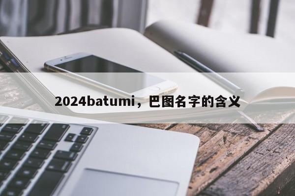 2024batumi，巴图名字的含义