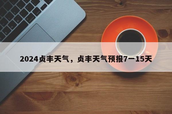 2024贞丰天气，贞丰天气预报7一15天