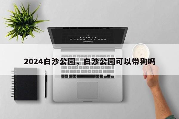 2024白沙公园，白沙公园可以带狗吗