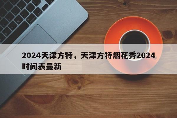 2024天津方特，天津方特烟花秀2024时间表最新