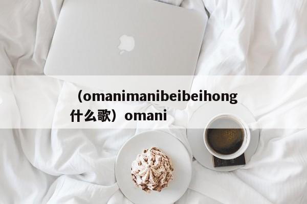 （omanimanibeibeihong什么歌）omani