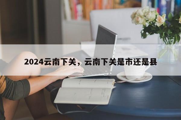 2024云南下关，云南下关是市还是县