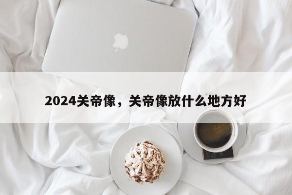 2024关帝像，关帝像放什么地方好