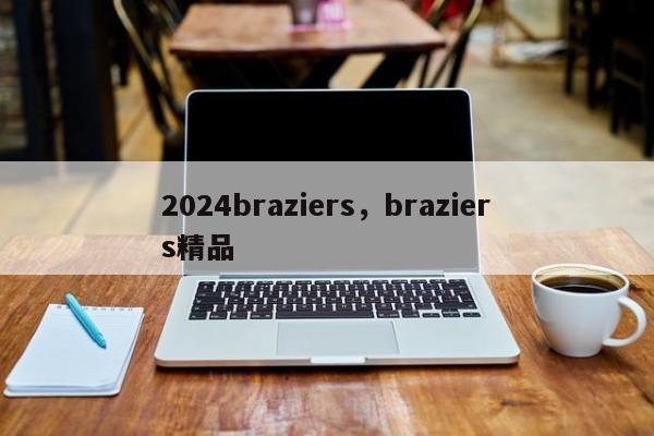 2024braziers，braziers精品