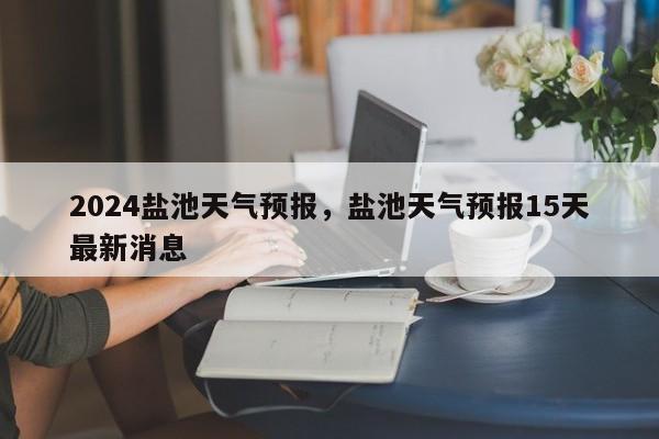 2024盐池天气预报，盐池天气预报15天最新消息