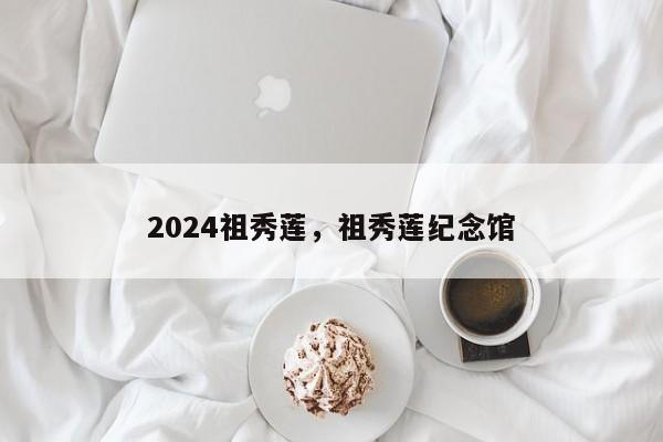 2024祖秀莲，祖秀莲纪念馆