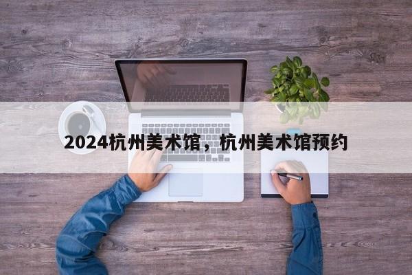 2024杭州美术馆，杭州美术馆预约