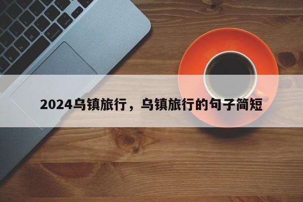 2024乌镇旅行，乌镇旅行的句子简短