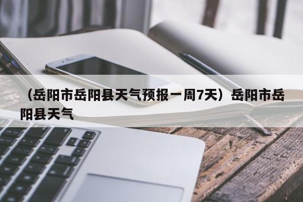 （岳阳市岳阳县天气预报一周7天）岳阳市岳阳县天气