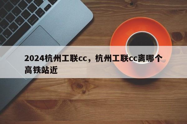 2024杭州工联cc，杭州工联cc离哪个高铁站近