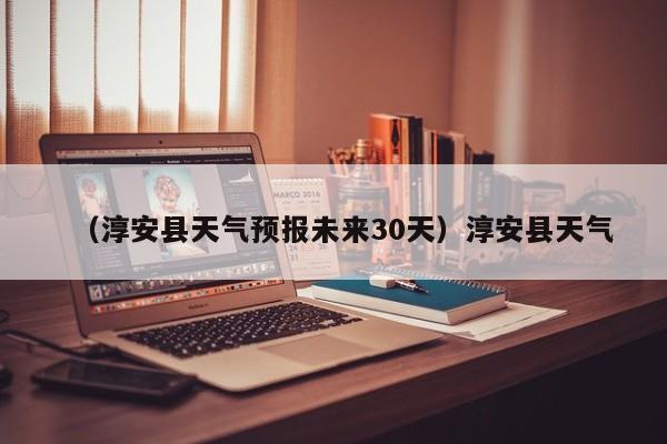 （淳安县天气预报未来30天）淳安县天气