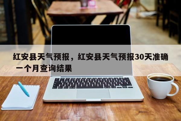 红安县天气预报，红安县天气预报30天准确 一个月查询结果