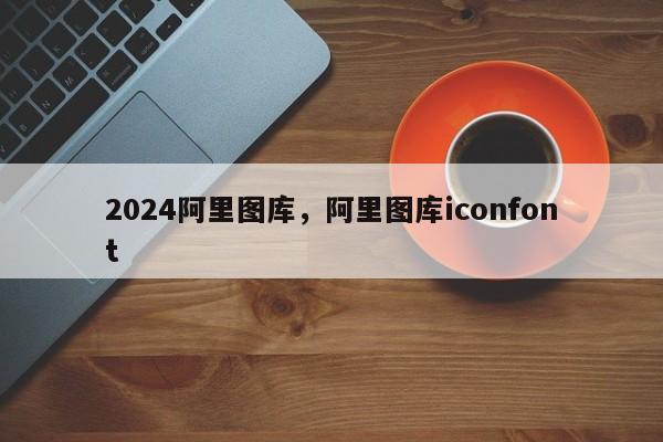 2024阿里图库，阿里图库iconfont