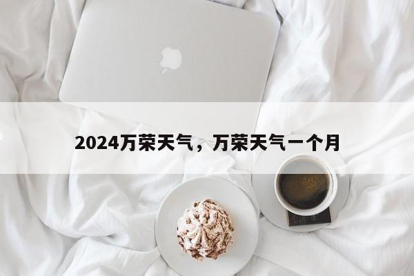 2024万荣天气，万荣天气一个月