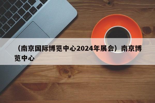 （南京国际博览中心2024年展会）南京博览中心