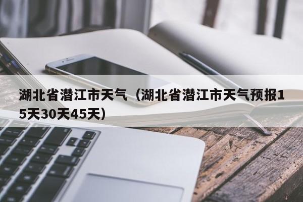 湖北省潜江市天气（湖北省潜江市天气预报15天30天45天）