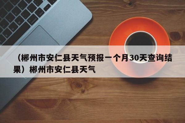 （郴州市安仁县天气预报一个月30天查询结果）郴州市安仁县天气