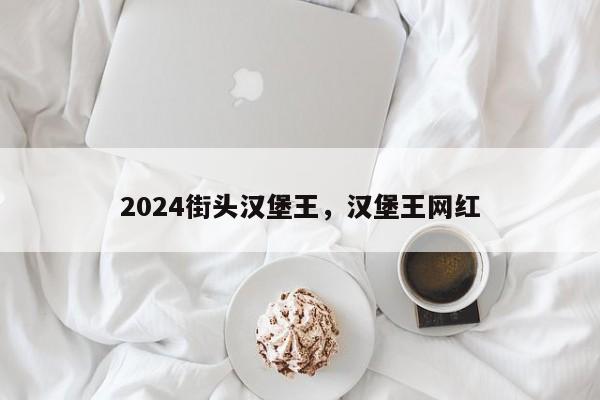 2024街头汉堡王，汉堡王网红