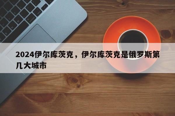 2024伊尔库茨克，伊尔库茨克是俄罗斯第几大城市