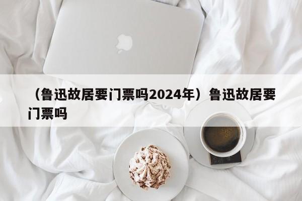 （鲁迅故居要门票吗2024年）鲁迅故居要门票吗